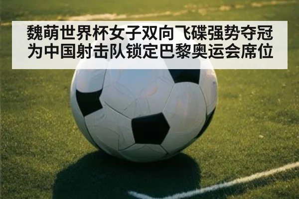 魏萌世界杯女子双向飞碟强势夺冠为中国射击队锁定巴黎奥运会席位